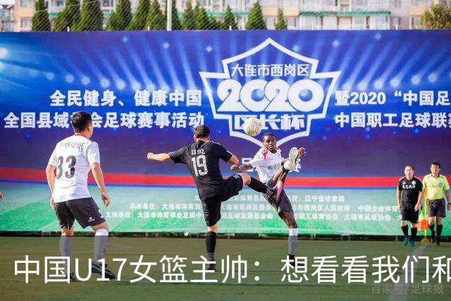 中国U17女篮主帅：想看看我们和世界篮球的差距 默契程度有待提高